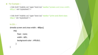  For Example :-
< link href="mobile.css" type="text/css" media="screen and (max-width:
480px)" rel="stylesheet"/>
< link href="mobile.css" type="text/css" media=“print and (font-size:
20px)" rel="stylesheet"/>
In CSS :-
@media screen and (max-width : 480px){
#id{
float : none;
width : 60%;
background-color : #ffb3b3;
}
}
 