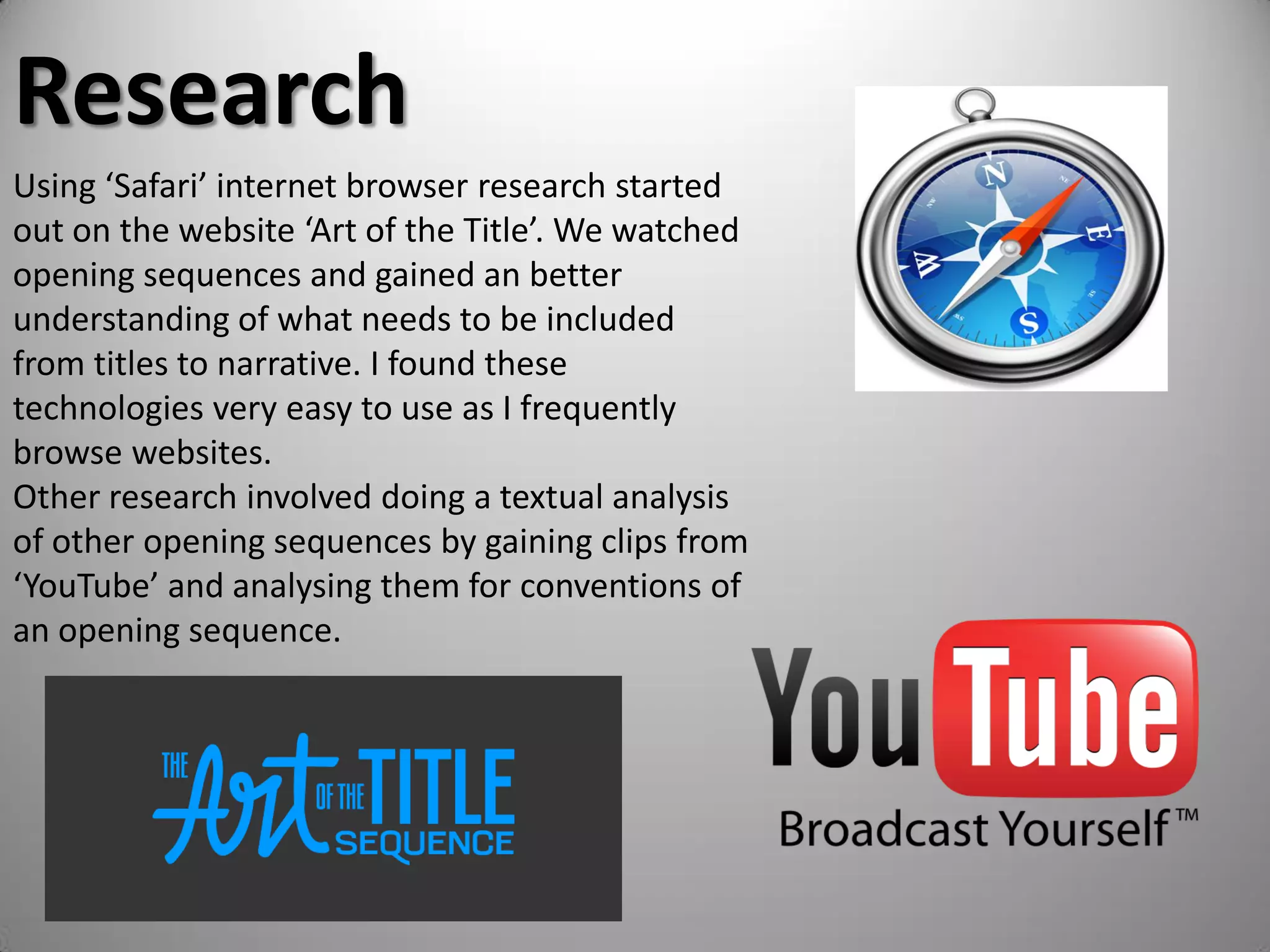 Research
Using ‘Safari’ internet browser research started
out on the website ‘Art of the Title’. We watched
opening sequences and gained an better
understanding of what needs to be included
from titles to narrative. I found these
technologies very easy to use as I frequently
browse websites.
Other research involved doing a textual analysis
of other opening sequences by gaining clips from
‘YouTube’ and analysing them for conventions of
an opening sequence.
 