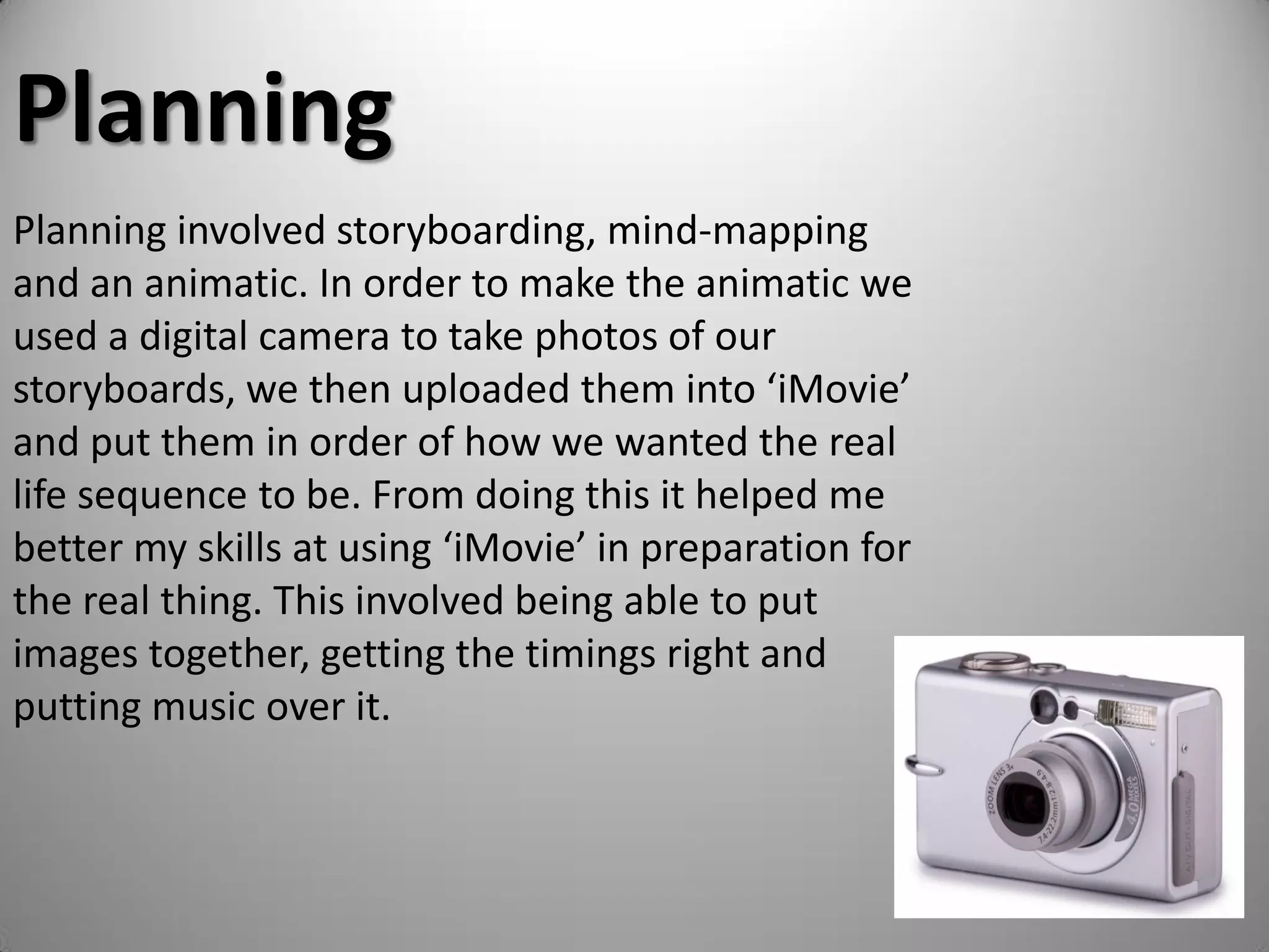 Planning
Planning involved storyboarding, mind-mapping
and an animatic. In order to make the animatic we
used a digital camera to take photos of our
storyboards, we then uploaded them into ‘iMovie’
and put them in order of how we wanted the real
life sequence to be. From doing this it helped me
better my skills at using ‘iMovie’ in preparation for
the real thing. This involved being able to put
images together, getting the timings right and
putting music over it.
 