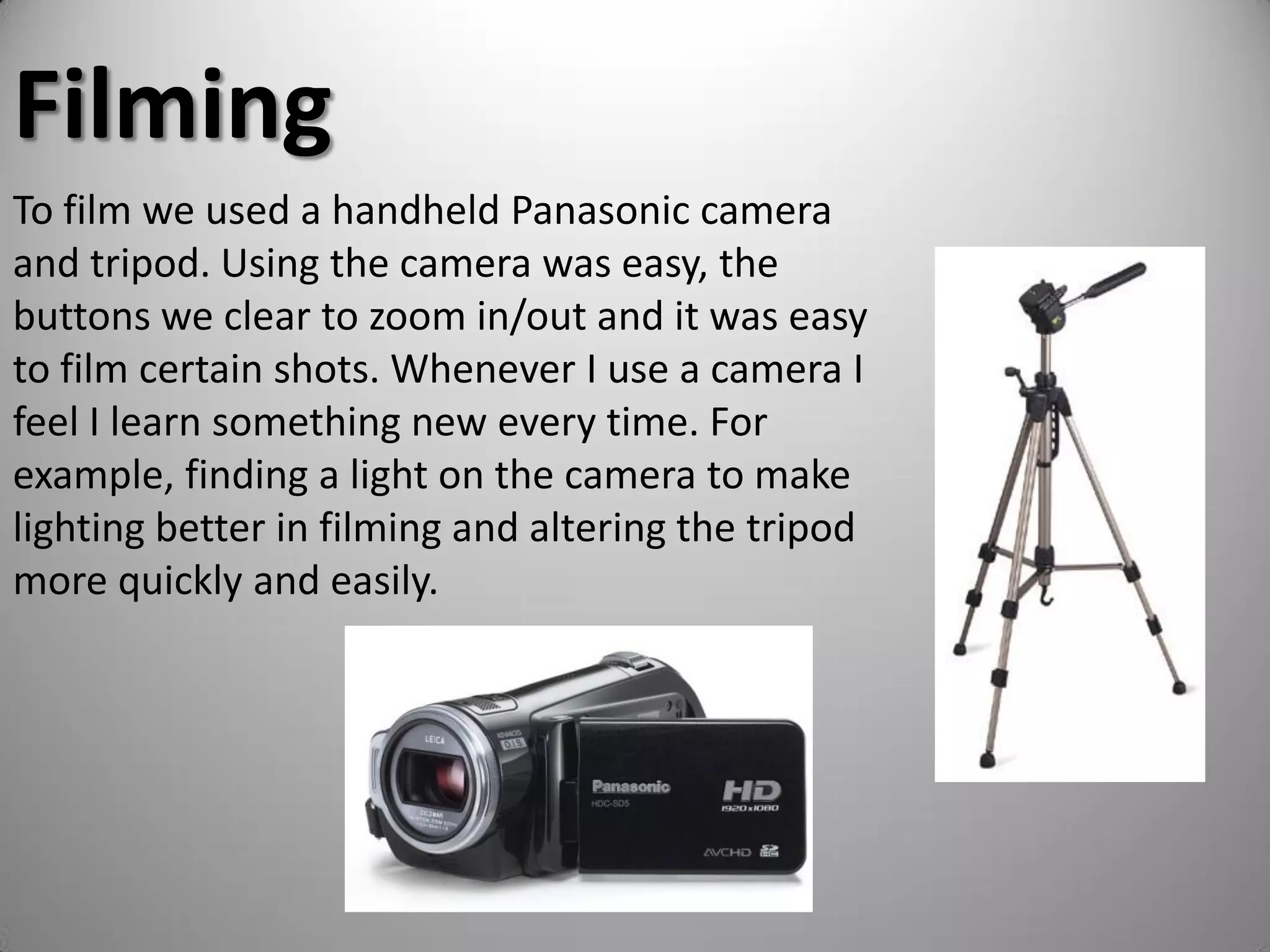Filming
To film we used a handheld Panasonic camera
and tripod. Using the camera was easy, the
buttons we clear to zoom in/out and it was easy
to film certain shots. Whenever I use a camera I
feel I learn something new every time. For
example, finding a light on the camera to make
lighting better in filming and altering the tripod
more quickly and easily.
 