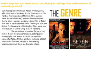 In what ways does your media product use, develop or challenge forms and conventions of
real media products?


                                                           THE GENRE
Our media production is an Action Thriller genre,
which is a hybrid between Action (films such as Die
Hard or Terminator) and Thrillers (films such as
Panic Room and Se7en). We would compare our
film to others such as any James bond film or Taken
film. This is because these films, similarly to ours are
Action Thrillers and are high budget films using top
actors (such as Daniel Craig or Liam Neeson).
             The genre is an important factor of our
film as it sent the stock characters, settings and
iconography that would normally be used in a
successful Action Thriller. We have followed a lot of
these stock features, as well as deliberately
opposing some of them for dramatic effect.
 