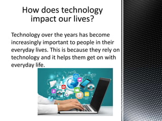 Technology over the years has become
increasingly important to people in their
everyday lives. This is because they rely on
technology and it helps them get on with
everyday life.
How does technology
impact our lives?
 