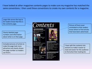 I have looked at other magazines contents pages to make sure my magazine has matched the same conventions. I then used these conventions to create my own contents for a magazine.Large title across the top to let readers know that this is the contents page.Picture of front cover annotated so that readers know where to find articles  that have been advertised.Clearly labelled page numbers and information about what is on that page.Included pictures of artists to make the page look more attractive and clearly shown the page number so readers can find it.I have split the contents into sections to make it easier to read and easier for the audience to find what their looking for.