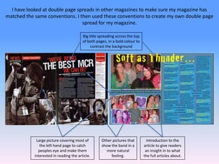 I have looked at double page spreads in other magazines to make sure my magazine has matched the same conventions. I then used these conventions to create my own double page  spread for my magazine.Big title spreading across the top of both pages, in a bold colour to contrast the backgroundLarge picture covering most of the left hand page to catch peoples eye and make them interested in reading the article.Introduction to the article to give readers an insight in to what the full articles about.Other pictures that show the band in a more natural feeling.