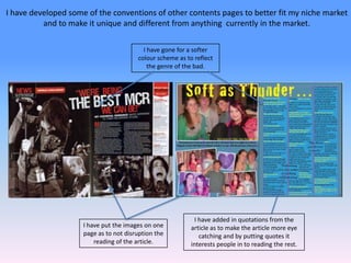 I have developed some of the conventions of other contents pages to better fit my niche market and to make it unique and different from anything  currently in the market.I have gone for a softer colour scheme as to reflect the genre of the bad.I have added in quotations from the article as to make the article more eye catching and by putting quotes it interests people in to reading the rest.I have put the images on one page as to not disruption the reading of the article.
