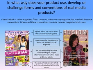 In what way does your product use, develop or challenge forms and conventions of real media products? I have looked at other magazines front  covers to make sure my magazine has matched the same conventions. I then used these conventions to create my own magazine front cover. Big title across the top to attract the audience to my magazine. Large image of artist or band to attract the audience to the magazine. Tag line advertising exclusive interviews to give people information on what will be inside and in the article. I have advertised relevant artists and relevant activities to the niche market 