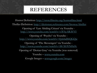 REFERENCES
  Horror Definition: http://www.filmsite.org/horrorfilms.html
Thriller Definition: http://dictionary.reference.com/browse/thriller
          Opening of ‘Law Abiding Citizen’ via Youtube -
        http://www.youtube.com/watch?v=t3FAyARAVVI
                 Opening of ‘Psycho’ via Youtube -
       http://www.youtube.com/watch?v=QzkIaD6QGQw
            Opening of ‘The Messengers’ via Youtube -
        http://www.youtube.com/watch?v=S8-XOYNHa9c
       Opening of ‘Dorian Gray’ via Youtube (was removed)
                   Youtube – www.youtube.com
             Google Images – www.google.com/images
 