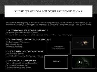 WHERE DID WE LOOK FOR CODES AND CONVENTIONS?



I chose to look at 3 film openings to decide which are the most important codes and conventions so that we can follow and use
them ourselves. I looked at 1 contemporary film, 1 British horror/thriller film, 1 inspirational film and 1 genre defining fi lm so
                     I had a range of different ones to see if the conventions were all the same or different.

-1 CONTEMPORARY FILM: ‘LAW ABIDING CITIZEN’
The mise-en-scene is similar to what we wanted
The action and horror that is portrayed in first 2 minutes is the same effect that we want to create

-1 BRITISH HORROR/THRILLER FILM: ‘DORIAN GRAY’
Good audience appealing techniques
Mass amount of horror
Inspiring overall concept

-1 INSPIRATIONAL FILM: ‘THE MESSENGERS’
Main inspiration/similarity
Used black and white editing, dark lighting, house scenes

-1 GENRE DEFINING FILM: ‘PSYCHO’
Famous and worldwide horror and thriller film
Fits well with genre of own film
Good to analyse for ideas for our own
 