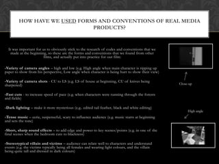 HOW HAVE WE USED FORMS AND CONVENTIONS OF REAL MEDIA
                              PRODUCTS?


  It was important for us to obviously stick to the research of codes and conventions that we
    made at the beginning, so these are the forms and conventions that we found from other
                        films, and actually put into practice for our film:

-Variety of camera angles – high and low (e.g. High angle when main character is ripping up
paper to show from his perspective, Low angle when character is being hurt to show their view)

-Variety of camera shots - CU to LS (e.g. LS of house at beginning, CU of knives being
sharpened)                                                                                        Close-up

-Fast cuts - to increase speed of pace (e.g. when characters were running through the forests
and fields)

-Dark lighting – make it more mysterious (e.g.. edited tail feather, black and white editing)
                                                                                                       High angle
-Tense music – eerie, suspenseful, scary to influence audience (e.g. music starts at beginning
and sets the tone)

-Short, sharp sound effects – to add edge and power to key scenes/points (e.g. in one of the
final scenes when the bedroom cuts to blackness)

-Stereotypical villain and victims – audience can relate well to characters and understand
events (e.g. the victims typically being all females and wearing light colours, and the villain
being quite tall and dressed in dark colours)
 