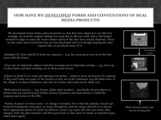 HOW HAVE WE DEVELOPED FORMS AND CONVENTIONS OF REAL
                           MEDIA PRODUCTS?


   We developed certain forms and conventions so that they were adapted to our film (for
   example: we used the original ‘editing’ but used that to edit our work with a ‘tail feather’
 around the edges to make the scenes darker and look like they have natural shadows). These
  are the codes and conventions that we then developed and even though keeping the same
                           original idea, we produced more of it:
                                                                                                                    Zooming in
                                                                                                                      to out
-Included CU shots and LS in both one sequence – (e.g. the zooming in and out in the first
scene with the house)

-Close ups of important subjects and then zooming out to important settings – (e.g. close up
of door name and then zooming out to show entire house)

-Edited on Final Cut to make the lighting even darker – makes it more mysterious for audience
if they can’t make out some of the scenery as they are in the ‘unknown’ (e.g. the final scene of
the village is in almost blackness and only the houses and roads can be made out)

-Dull coloured scenery – (e.g. forests, fields, dark weather) – specifically chosen objects to
feature that are typical horror/thriller scenery/locations, and were chosen to build the
suspense and action of the film

-Variety of pieces of tense music – to change it around a bit so that the audience doesn’t get
bored of hearing the same piece of music throughout, and the variety allowed us to choose          Dull coloured scenery, and
more appropriate pieces of music for different scenes (e.g. starts off with one music, then          shot in evening time
changes when the pace increases and then goes back to same piece of music at end when pace
calms down again)
 