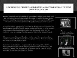 HOW HAVE WE CHALLENGED FORMS AND CONVENTIONS OF REAL
                      MEDIA PRODUCTS?


To make our product our own, we had to remember to challenge some of the codes
 and conventions that we found out, and this meant by twisting them and turning
them into something unique, or making up one of our own conventions. These are
   the forms and conventions that we challenged completely to make our own:


-Using camera focus appropriately – we had to do this by ourselves, but I think this
is an important convention in most horror/thriller films because it’s so the audience
concentrates on foreground subjects rather than background, and if they are
clueless as to the surroundings then they are more likely to feel tense and scared.          This shows slight blur
                                                                                          around the edges and in the
                                                                                               area highlighted
-Blurred out some objects and the edges – similar to the above, but instead we
edited out some of the edges on the Final Cut programme so that it fit our ‘in the
past’ scenario we were trying to create.

-Edited into black and white – (inspiration from the opening of the film ‘The
                                                                                           Above: ‘The Messengers’
Messengers’) I chose this to make it darker and duller- therefore more scary and
                                                                                        Below: Our Film ‘Necrophobia’
more horror/thriller like- and show that it’s from the past- as it was set in 2001
which was 10 years ago from the rest of the film.
 