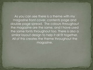 As you can see there is a theme with my
  magazine front cover, contents page and
double page spread. The colours throughout
the magazine are the same, and I have used
the same fonts throughout too. There is also a
 similar layout design to help it all fit together.
  All of this creates the theme throughout the
                     magazine.
 