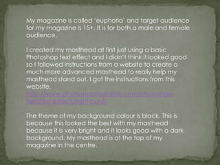My magazine is called ‘euphoria’ and target audience
for my magazine is 15+. It is for both a male and female
audience.

I created my masthead at first just using a basic
Photoshop text effect and I didn’t think it looked good
so I followed instructions from a website to create a
much more advanced masthead to really help my
masthead stand out. I got the instructions from this
website.
http://www.photoshopessentials.com/photoshop-
text/text-effects/light-burst/

The theme of my background colour is black. This is
because this looked the best with my masthead
because it is very bright and it looks good with a dark
background. My masthead is at the top of my
magazine in the centre.
 