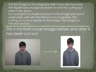The first image on my magazine didn’t look right because
 the model had a burgundy jacket on and the cutting out
 wasn’t very good.
 So I changed my model and front cover image and now it
 works really well with the theme of my magazine. The
 cutting out is much better on the image. The image is a
 mid shot picture.

This is my front cover image before and after it
has been cut out:
 
