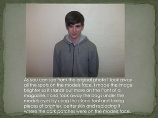 As you can see from the original photo I took away
all the spots on the models face. I made the image
brighter so it stands out more on the front of a
magazine. I also took away the bags under the
models eyes by using the clone tool and taking
pieces of brighter, better skin and replacing it
where the dark patches were on the models face.
 