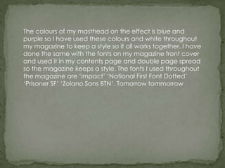 The colours of my masthead on the effect is blue and
purple so I have used these colours and white throughout
my magazine to keep a style so it all works together. I have
done the same with the fonts on my magazine front cover
and used it in my contents page and double page spread
so the magazine keeps a style. The fonts I used throughout
the magazine are ‘impact’ ‘National First Font Dotted’
‘Prisoner SF’ ‘Zolano Sans BTN’. Tomorrow tommorrow
 
