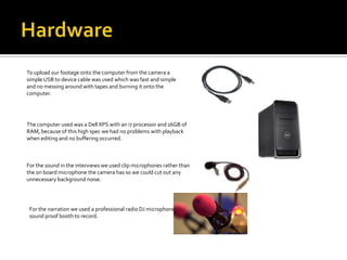 To upload our footage onto the computer from the camera a
simple USB to device cable was used which was fast and simple
and no messing around with tapes and burning it onto the
computer.




The computer used was a Dell XPS with an i7 processor and 16GB of
RAM, because of this high spec we had no problems with playback
when editing and no buffering occurred.



For the sound in the interviews we used clip microphones rather than
the on board microphone the camera has so we could cut out any
unnecessary background noise.




 For the narration we used a professional radio DJ microphone in a
 sound proof booth to record.
 