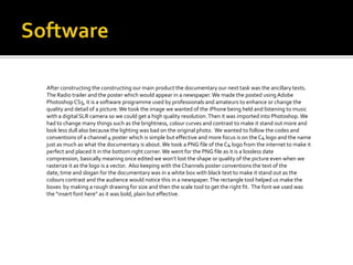 After constructing the constructing our main product the documentary our next task was the ancillary texts.
The Radio trailer and the poster which would appear in a newspaper. We made the posted using Adobe
Photoshop CS5, it is a software programme used by professionals and amateurs to enhance or change the
quality and detail of a picture. We took the image we wanted of the iPhone being held and listening to music
with a digital SLR camera so we could get a high quality resolution. Then it was imported into Photoshop. We
had to change many things such as the brightness, colour curves and contrast to make it stand out more and
look less dull also because the lighting was bad on the original photo. We wanted to follow the codes and
conventions of a channel 4 poster which is simple but effective and more focus is on the C4 logo and the name
just as much as what the documentary is about. We took a PNG file of the C4 logo from the internet to make it
perfect and placed it in the bottom right corner. We went for the PNG file as it is a lossless date
compression, basically meaning once edited we won’t lost the shape or quality of the picture even when we
rasterize it as the logo is a vector. Also keeping with the Channels poster conventions the text of the
date, time and slogan for the documentary was in a white box with black text to make it stand out as the
colours contrast and the audience would notice this in a newspaper. The rectangle tool helped us make the
boxes by making a rough drawing for size and then the scale tool to get the right fit. The font we used was
the “insert font here” as it was bold, plain but effective.
 