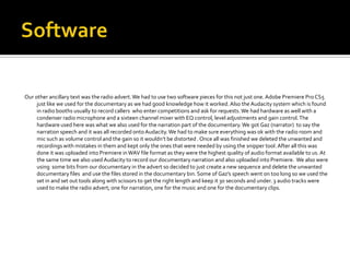 Our other ancillary text was the radio advert. We had to use two software pieces for this not just one. Adobe Premiere Pro CS5
     just like we used for the documentary as we had good knowledge how it worked. Also the Audacity system which is found
     in radio booths usually to record callers who enter competitions and ask for requests. We had hardware as well with a
     condenser radio microphone and a sixteen channel mixer with EQ control, level adjustments and gain control. The
     hardware used here was what we also used for the narration part of the documentary. We got Gaz (narrator) to say the
     narration speech and it was all recorded onto Audacity. We had to make sure everything was ok with the radio r0om and
     mic such as volume control and the gain so it wouldn’t be distorted . Once all was finished we deleted the unwanted and
     recordings with mistakes in them and kept only the ones that were needed by using the snipper tool. After all this was
     done it was uploaded into Premiere in WAV file format as they were the highest quality of audio format available to us. At
     the same time we also used Audacity to record our documentary narration and also uploaded into Premiere. We also were
     using some bits from our documentary in the advert so decided to just create a new sequence and delete the unwanted
     documentary files and use the files stored in the documentary bin. Some of Gaz’s speech went on too long so we used the
     set in and set out tools along with scissors to get the right length and keep it 30 seconds and under. 3 audio tracks were
     used to make the radio advert; one for narration, one for the music and one for the documentary clips.
 