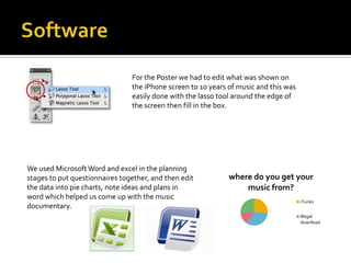 For the Poster we had to edit what was shown on
                                the iPhone screen to 10 years of music and this was
                                easily done with the lasso tool around the edge of
                                the screen then fill in the box.




We used Microsoft Word and excel in the planning
stages to put questionnaires together, and then edit          where do you get your
the data into pie charts, note ideas and plans in                 music from?
word which helped us come up with the music
                                                                                      iTunes
documentary.
                                                                                      Illegal
                                                                                      download
 