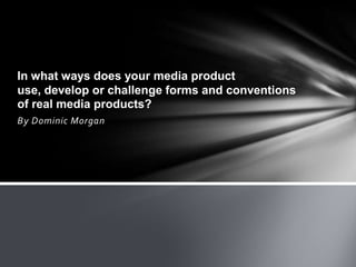 In what ways does your media product
use, develop or challenge forms and conventions
of real media products?
By Dominic Morgan
 