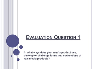 EVALUATION QUESTION 1
In what ways does your media product use,
develop or challenge forms and conventions of
real media products?
 