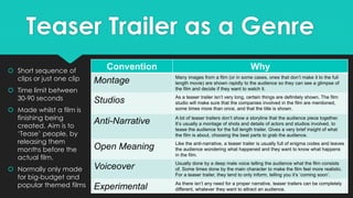 Teaser Trailer as a Genre
 Short sequence of
clips or just one clip
 Time limit between
30-90 seconds
 Made whilst a film is
finishing being
created. Aim is to
‘Tease’ people, by
releasing them
months before the
actual film.
 Normally only made
for big-budget and
popular themed films
Convention Why
Montage Many images from a film (or in some cases, ones that don’t make it to the full
length movie) are shown rapidly to the audience so they can see a glimpse of
the film and decide if they want to watch it.
Studios As a teaser trailer isn’t very long, certain things are definitely shown. The film
studio will make sure that the companies involved in the film are mentioned,
some times more than once, and that the title is shown.
Anti-Narrative A lot of teaser trailers don’t show a storyline that the audience piece together.
It’s usually a montage of shots and details of actors and studios involved, to
tease the audience for the full length trailer. Gives a very brief insight of what
the film is about, choosing the best parts to grab the audience.
Open Meaning Like the anti-narrative, a teaser trailer is usually full of enigma codes and leaves
the audience wondering what happened and they want to know what happens
in the film.
Voiceover Usually done by a deep male voice telling the audience what the film consists
of. Some times done by the main character to make the film feel more realistic.
For a teaser trailer, they tend to only inform, telling you it’s ‘coming soon’.
Experimental As there isn’t any need for a proper narrative, teaser trailers can be completely
different, whatever they want to attract an audience.
 