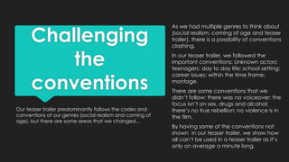 Challenging
the
conventions
Our teaser trailer predominantly follows the codes and
conventions of our genres (social realism and coming of
age), but there are some areas that we changed...
As we had multiple genres to think about
(social realism, coming of age and teaser
trailer), there is a possibility of conventions
clashing.
In our teaser trailer, we followed the
important conventions: Unknown actors;
teenagers; day to day life; school setting;
career issues; within the time frame;
montage.
There are some conventions that we
didn’t follow: there was no voiceover; the
focus isn’t on sex, drugs and alcohol;
there’s no true rebellion; no violence is in
the film.
By having some of the conventions not
shown in our teaser trailer, we show how
all can’t be used in a teaser trailer as it’s
only on average a minute long.
 