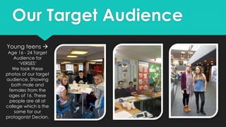 Young teens 
Age 16 - 24 Target
Audience for
‘VERSES’
We took these
photos of our target
audience. Showing
both male and
females from the
ages of 16. These
people are all at
college which is the
same for our
protagonist Declan.
Our Target Audience
 