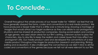 Overall throughout the whole process of our teaser trailer for ‘VERSES’ we feel that we
have generally obeyed the forms, codes and conventions of a real media product. We
have produced a teaser trailer that is a little over a minute long; showing a montage of
images that would attract our target audience as they can relate to our protagonist's
situations and has shared UK production companies. Having social realism and coming
of age genres, we used urban areas for our film’s setting, unknown actors to play the
characters, day to day life to keep the realism and career issues that may effect our
protagonist’s life. Our media product used and developed the conventions of a real
media product throughout the stages for production (research and planning, filming,
editing and evaluation). It also challenged the conventions as we didn’t stick to all the
codes and conventions of the genres because we felt not all were relevant to our film.
To Conclude...
 
