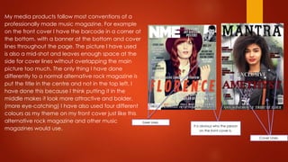 My media products follow most conventions of a
professionally made music magazine. For example
on the front cover I have the barcode in a corner at
the bottom, with a banner at the bottom and cover
lines throughout the page. The picture I have used
is also a mid-shot and leaves enough space at the
side for cover lines without overlapping the main
picture too much. The only thing I have done
differently to a normal alternative rock magazine is
put the title in the centre and not in the top left, I
have done this because I think putting it in the
middle makes it look more attractive and bolder.
(more eye-catching) I have also used four different
colours as my theme on my front cover just like this
alternative rock magazine and other music
magazines would use.
It is obvious who the person
on the front cover is.
Cover Lines.
Cover Lines.
 