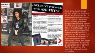 Here is my double page
spread about my cover star
Amethyst. I have created an
interview based on my stars
new found success in the
music industry. There are
page numbers in the bottom
corners and a big title at the
top of the right page with a
brief explanation about the
interview underneath it. It
also has smaller images and
a big arrow at the bottom
right implying that this is
continued on the next page.
I personally think this double
page spread does conform
to the conventions of a
common alternative rock
magazine.
 