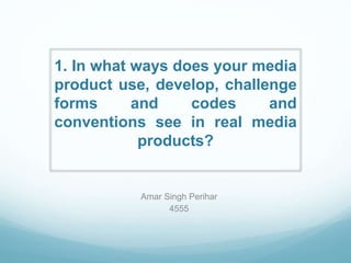 1. In what ways does your media
product use, develop, challenge
forms and codes and
conventions see in real media
products?
Amar Singh Perihar
4555
 