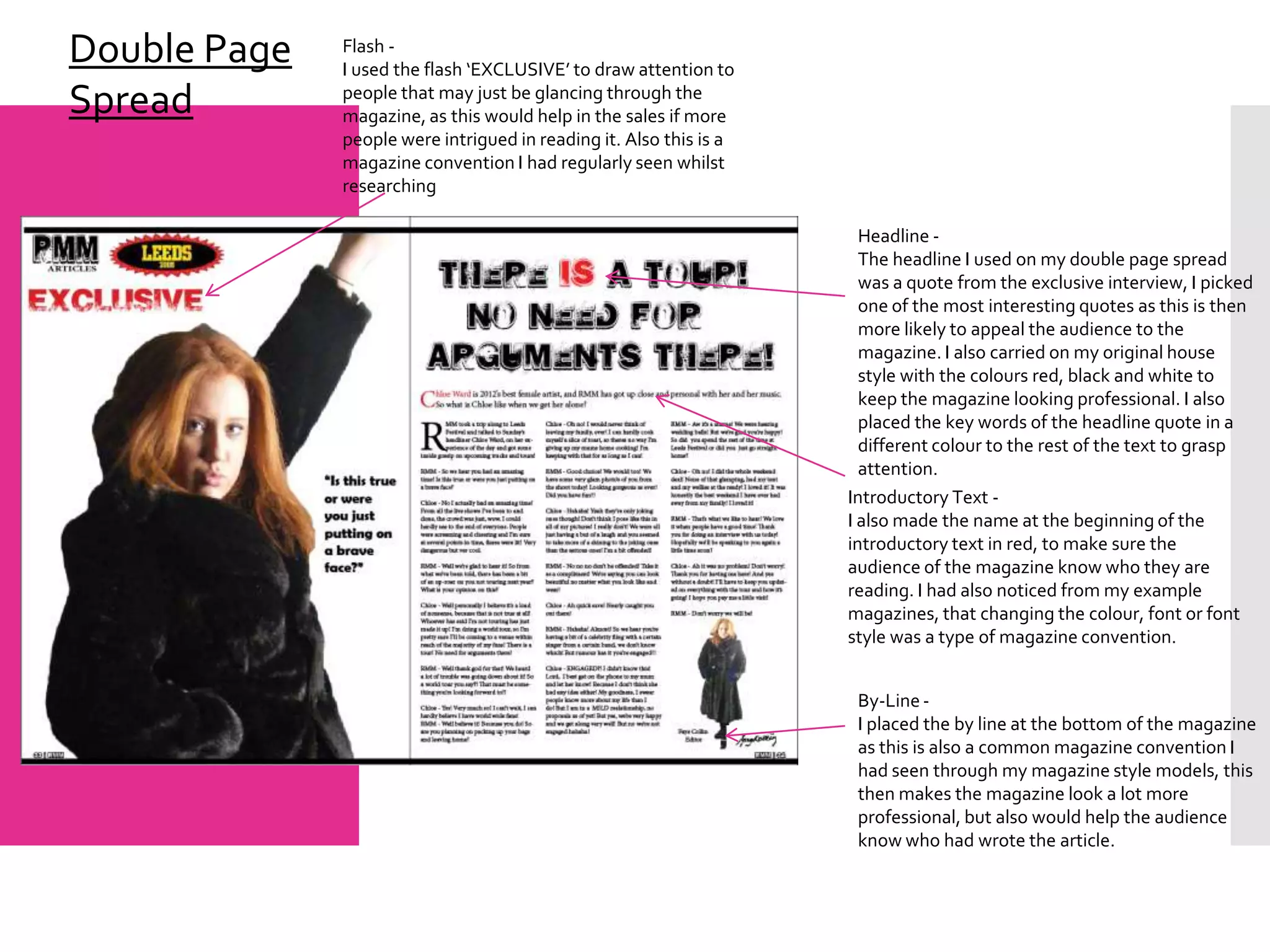 Double Page   Flash -
              I used the flash ‘EXCLUSIVE’ to draw attention to
Spread        people that may just be glancing through the
              magazine, as this would help in the sales if more
              people were intrigued in reading it. Also this is a
              magazine convention I had regularly seen whilst
              researching

                                                                      Headline -
                                                                      The headline I used on my double page spread
                                                                      was a quote from the exclusive interview, I picked
                                                                      one of the most interesting quotes as this is then
                                                                      more likely to appeal the audience to the
                                                                      magazine. I also carried on my original house
                                                                      style with the colours red, black and white to
                                                                      keep the magazine looking professional. I also
                                                                      placed the key words of the headline quote in a
                                                                      different colour to the rest of the text to grasp
                                                                      attention.
                                                                    Introductory Text -
                                                                    I also made the name at the beginning of the
                                                                    introductory text in red, to make sure the
                                                                    audience of the magazine know who they are
                                                                    reading. I had also noticed from my example
                                                                    magazines, that changing the colour, font or font
                                                                    style was a type of magazine convention.


                                                                     By-Line -
                                                                     I placed the by line at the bottom of the magazine
                                                                     as this is also a common magazine convention I
                                                                     had seen through my magazine style models, this
                                                                     then makes the magazine look a lot more
                                                                     professional, but also would help the audience
                                                                     know who had wrote the article.
 