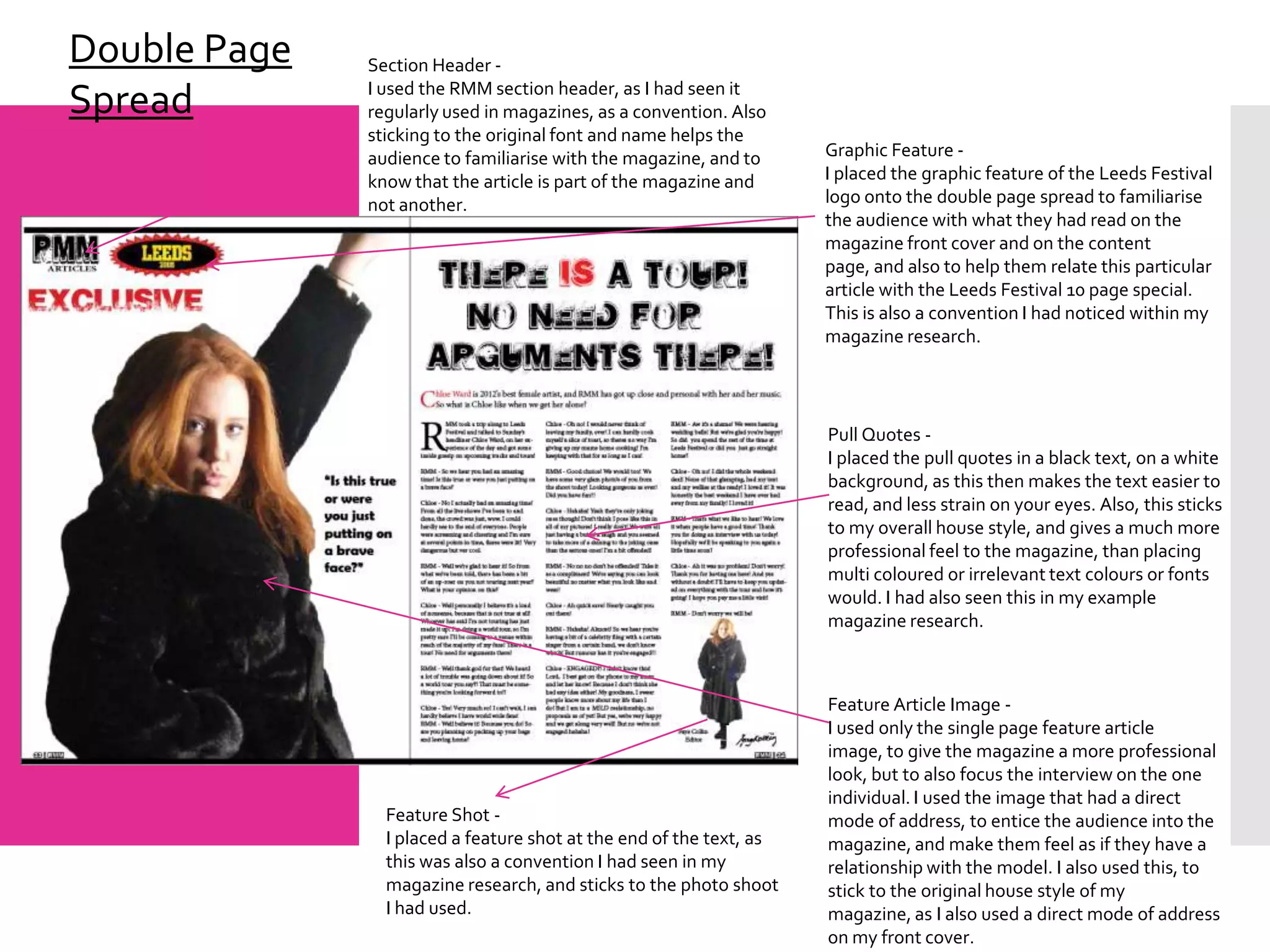 Double Page   Section Header -
              I used the RMM section header, as I had seen it
Spread        regularly used in magazines, as a convention. Also
              sticking to the original font and name helps the
              audience to familiarise with the magazine, and to      Graphic Feature -
              know that the article is part of the magazine and      I placed the graphic feature of the Leeds Festival
              not another.                                           logo onto the double page spread to familiarise
                                                                     the audience with what they had read on the
                                                                     magazine front cover and on the content
                                                                     page, and also to help them relate this particular
                                                                     article with the Leeds Festival 10 page special.
                                                                     This is also a convention I had noticed within my
                                                                     magazine research.




                                                                     Pull Quotes -
                                                                     I placed the pull quotes in a black text, on a white
                                                                     background, as this then makes the text easier to
                                                                     read, and less strain on your eyes. Also, this sticks
                                                                     to my overall house style, and gives a much more
                                                                     professional feel to the magazine, than placing
                                                                     multi coloured or irrelevant text colours or fonts
                                                                     would. I had also seen this in my example
                                                                     magazine research.



                                                                     Feature Article Image -
                                                                     I used only the single page feature article
                                                                     image, to give the magazine a more professional
                                                                     look, but to also focus the interview on the one
                                                                     individual. I used the image that had a direct
                Feature Shot -                                       mode of address, to entice the audience into the
                I placed a feature shot at the end of the text, as   magazine, and make them feel as if they have a
                this was also a convention I had seen in my          relationship with the model. I also used this, to
                magazine research, and sticks to the photo shoot     stick to the original house style of my
                I had used.                                          magazine, as I also used a direct mode of address
                                                                     on my front cover.
 