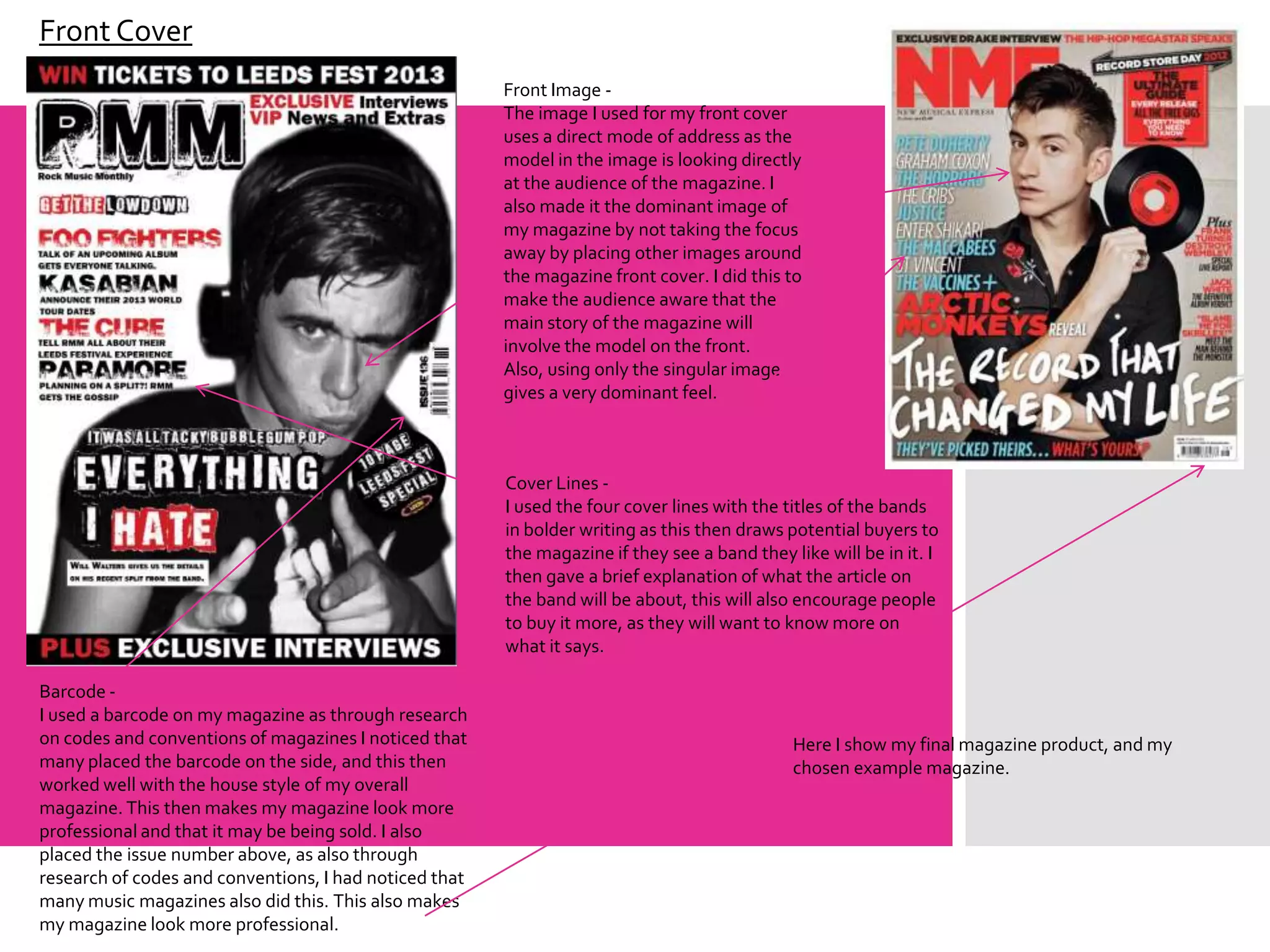 Front Cover
                                                        Front Image -
                                                        The image I used for my front cover
                                                        uses a direct mode of address as the
                                                        model in the image is looking directly
                                                        at the audience of the magazine. I
                                                        also made it the dominant image of
                                                        my magazine by not taking the focus
                                                        away by placing other images around
                                                        the magazine front cover. I did this to
                                                        make the audience aware that the
                                                        main story of the magazine will
                                                        involve the model on the front.
                                                        Also, using only the singular image
                                                        gives a very dominant feel.



                                                        Cover Lines -
                                                        I used the four cover lines with the titles of the bands
                                                        in bolder writing as this then draws potential buyers to
                                                        the magazine if they see a band they like will be in it. I
                                                        then gave a brief explanation of what the article on
                                                        the band will be about, this will also encourage people
                                                        to buy it more, as they will want to know more on
                                                        what it says.

Barcode -
I used a barcode on my magazine as through research
on codes and conventions of magazines I noticed that                                          Here I show my final magazine product, and my
many placed the barcode on the side, and this then                                            chosen example magazine.
worked well with the house style of my overall
magazine. This then makes my magazine look more
professional and that it may be being sold. I also
placed the issue number above, as also through
research of codes and conventions, I had noticed that
many music magazines also did this. This also makes
my magazine look more professional.
 