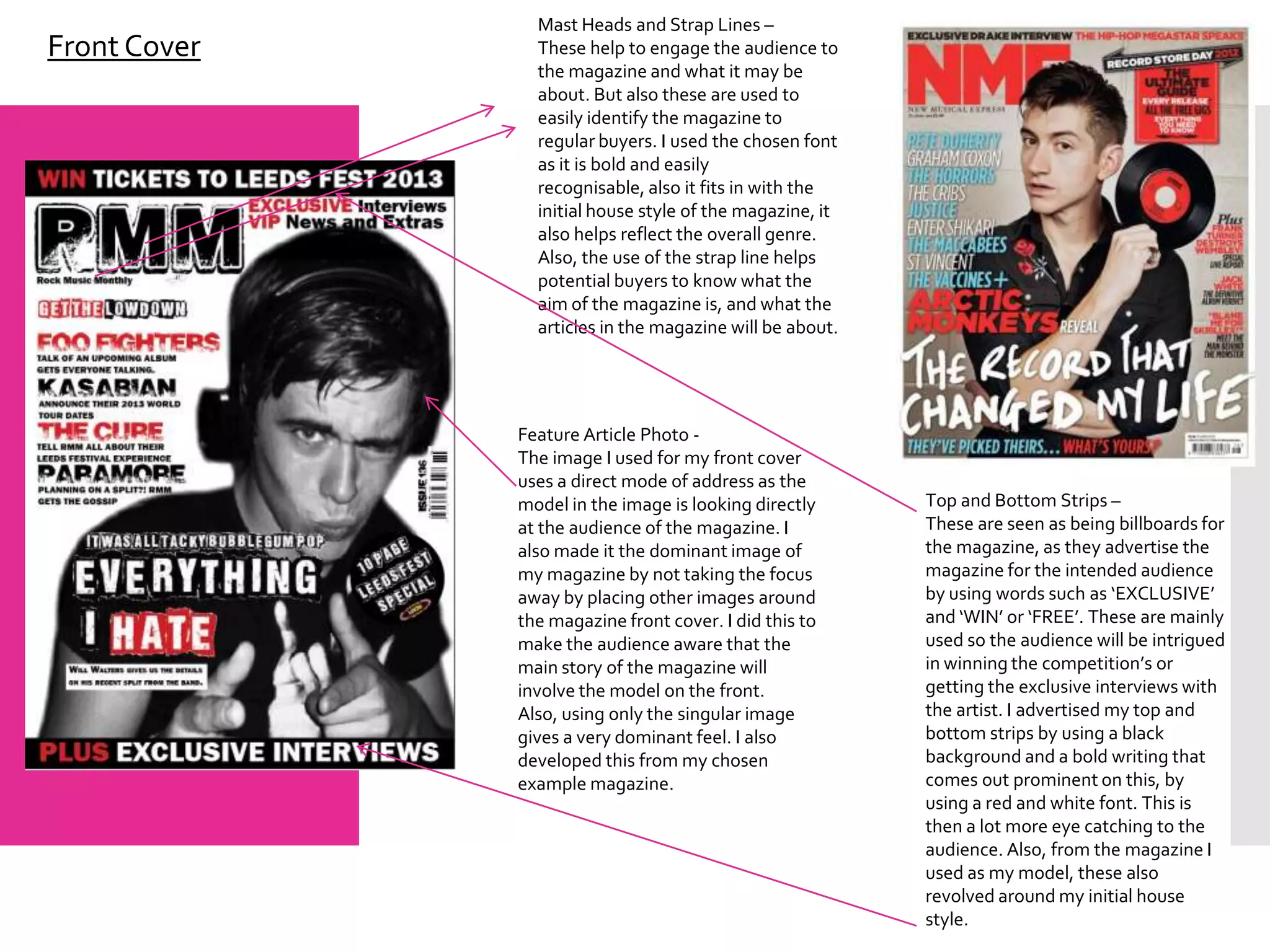 Mast Heads and Strap Lines –
Front Cover     These help to engage the audience to
                the magazine and what it may be
                about. But also these are used to
                easily identify the magazine to
                regular buyers. I used the chosen font
                as it is bold and easily
                recognisable, also it fits in with the
                initial house style of the magazine, it
                also helps reflect the overall genre.
                Also, the use of the strap line helps
                potential buyers to know what the
                aim of the magazine is, and what the
                articles in the magazine will be about.




              Feature Article Photo -
              The image I used for my front cover
              uses a direct mode of address as the
              model in the image is looking directly      Top and Bottom Strips –
              at the audience of the magazine. I          These are seen as being billboards for
              also made it the dominant image of          the magazine, as they advertise the
              my magazine by not taking the focus         magazine for the intended audience
              away by placing other images around         by using words such as ‘EXCLUSIVE’
              the magazine front cover. I did this to     and ‘WIN’ or ‘FREE’. These are mainly
              make the audience aware that the            used so the audience will be intrigued
              main story of the magazine will             in winning the competition’s or
              involve the model on the front.             getting the exclusive interviews with
              Also, using only the singular image         the artist. I advertised my top and
              gives a very dominant feel. I also          bottom strips by using a black
              developed this from my chosen               background and a bold writing that
              example magazine.                           comes out prominent on this, by
                                                          using a red and white font. This is
                                                          then a lot more eye catching to the
                                                          audience. Also, from the magazine I
                                                          used as my model, these also
                                                          revolved around my initial house
                                                          style.
 
