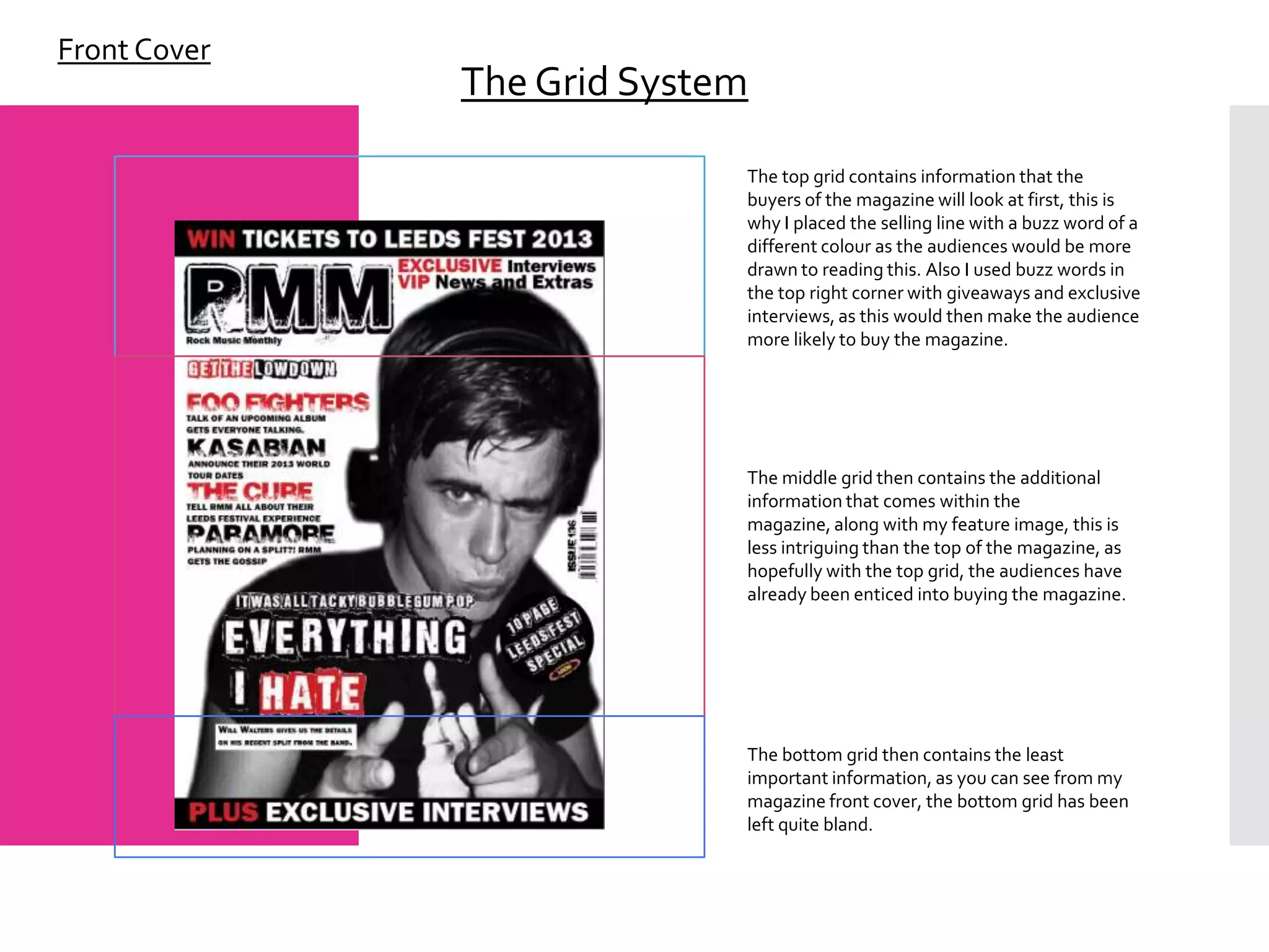 Front Cover
              The Grid System

                            The top grid contains information that the
                            buyers of the magazine will look at first, this is
                            why I placed the selling line with a buzz word of a
                            different colour as the audiences would be more
                            drawn to reading this. Also I used buzz words in
                            the top right corner with giveaways and exclusive
                            interviews, as this would then make the audience
                            more likely to buy the magazine.




                            The middle grid then contains the additional
                            information that comes within the
                            magazine, along with my feature image, this is
                            less intriguing than the top of the magazine, as
                            hopefully with the top grid, the audiences have
                            already been enticed into buying the magazine.




                            The bottom grid then contains the least
                            important information, as you can see from my
                            magazine front cover, the bottom grid has been
                            left quite bland.
 