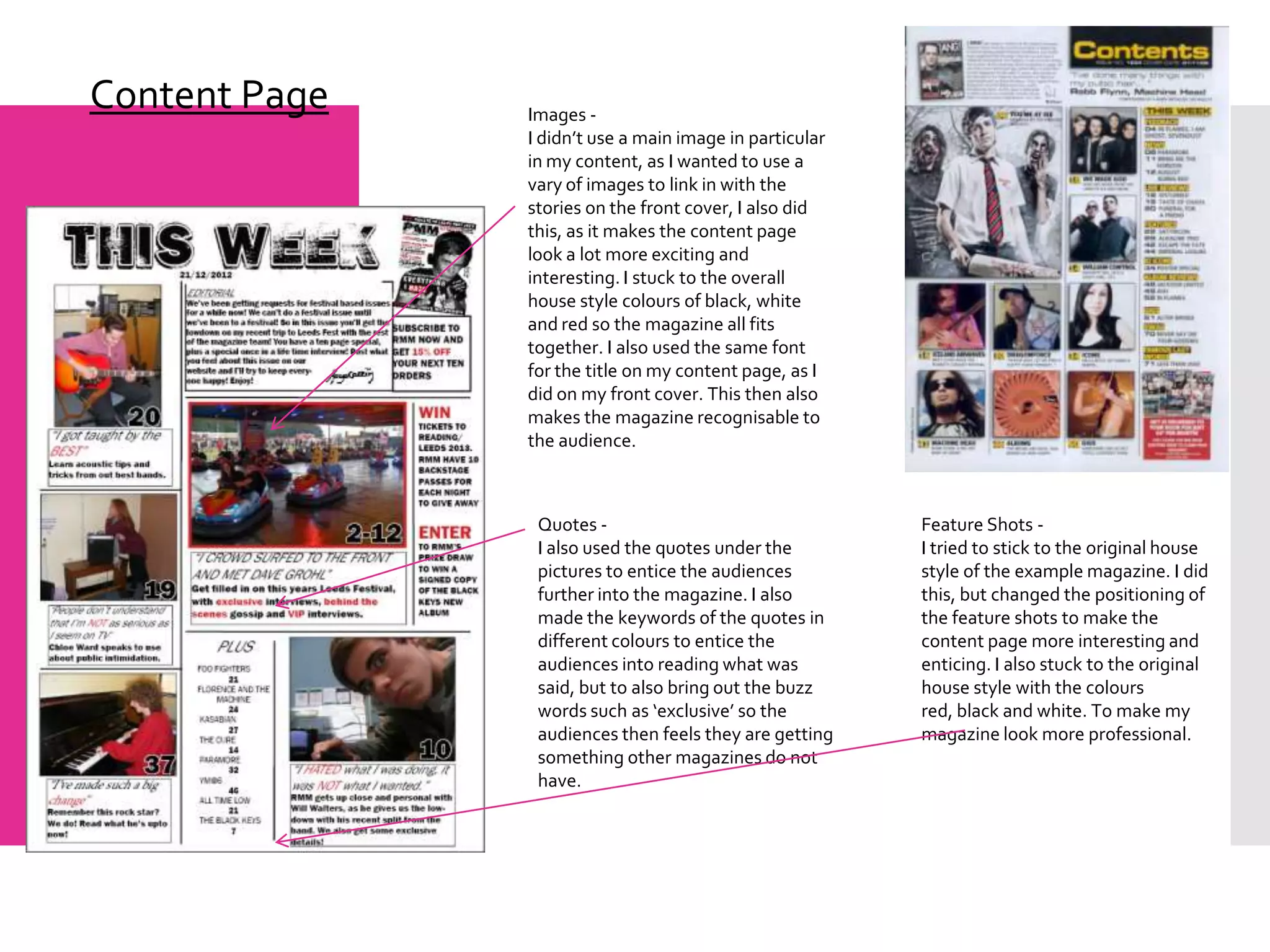 Content Page   Images -
               I didn’t use a main image in particular
               in my content, as I wanted to use a
               vary of images to link in with the
               stories on the front cover, I also did
               this, as it makes the content page
               look a lot more exciting and
               interesting. I stuck to the overall
               house style colours of black, white
               and red so the magazine all fits
               together. I also used the same font
               for the title on my content page, as I
               did on my front cover. This then also
               makes the magazine recognisable to
               the audience.



                Quotes -                                 Feature Shots -
                I also used the quotes under the         I tried to stick to the original house
                pictures to entice the audiences         style of the example magazine. I did
                further into the magazine. I also        this, but changed the positioning of
                made the keywords of the quotes in       the feature shots to make the
                different colours to entice the          content page more interesting and
                audiences into reading what was          enticing. I also stuck to the original
                said, but to also bring out the buzz     house style with the colours
                words such as ‘exclusive’ so the         red, black and white. To make my
                audiences then feels they are getting    magazine look more professional.
                something other magazines do not
                have.
 