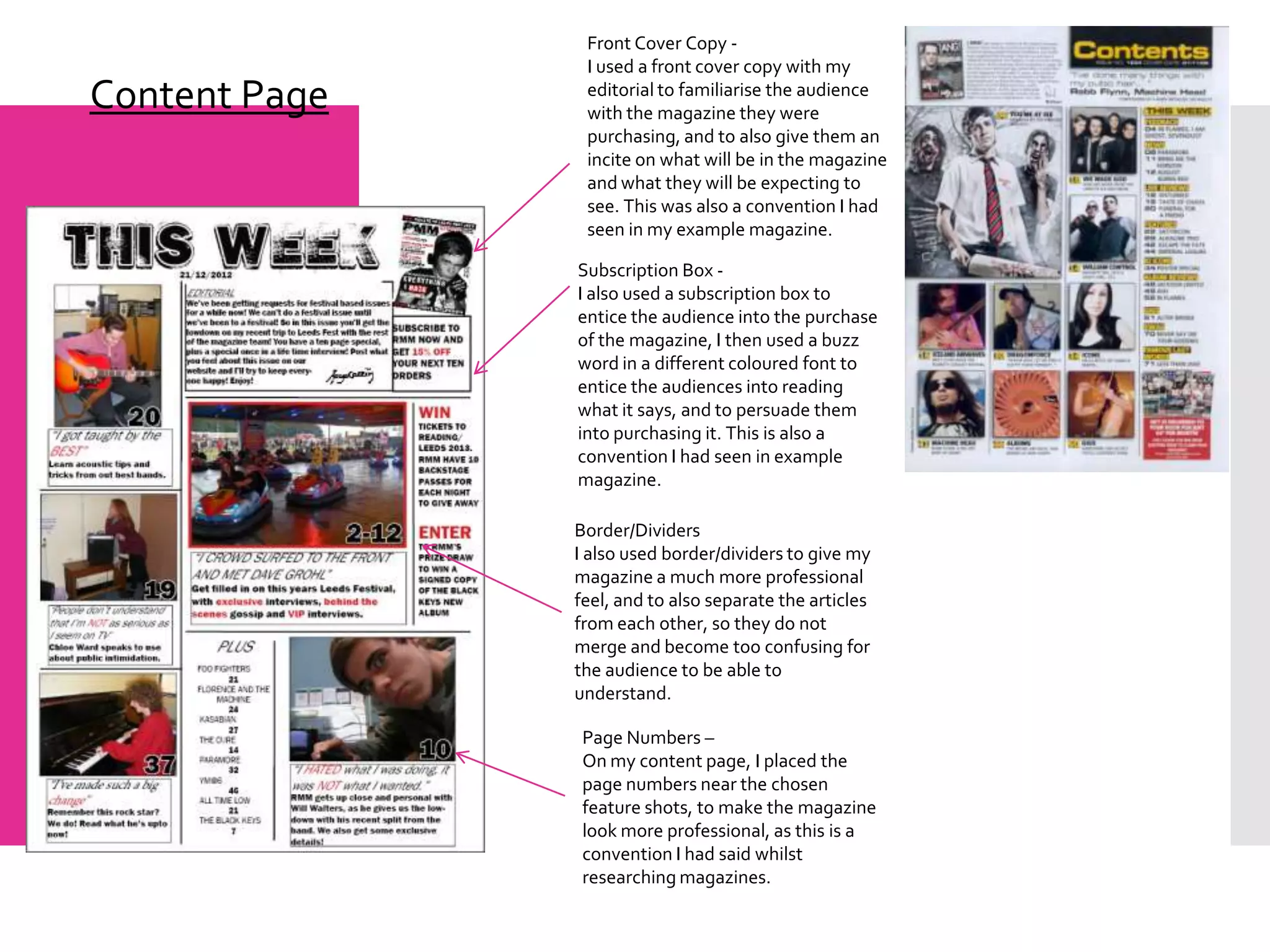 Front Cover Copy -
                I used a front cover copy with my
Content Page    editorial to familiarise the audience
                with the magazine they were
                purchasing, and to also give them an
                incite on what will be in the magazine
                and what they will be expecting to
                see. This was also a convention I had
                seen in my example magazine.

               Subscription Box -
               I also used a subscription box to
               entice the audience into the purchase
               of the magazine, I then used a buzz
               word in a different coloured font to
               entice the audiences into reading
               what it says, and to persuade them
               into purchasing it. This is also a
               convention I had seen in example
               magazine.

               Border/Dividers
               I also used border/dividers to give my
               magazine a much more professional
               feel, and to also separate the articles
               from each other, so they do not
               merge and become too confusing for
               the audience to be able to
               understand.

                Page Numbers –
                On my content page, I placed the
                page numbers near the chosen
                feature shots, to make the magazine
                look more professional, as this is a
                convention I had said whilst
                researching magazines.
 
