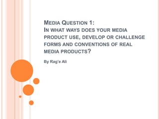 MEDIA QUESTION 1:
IN WHAT WAYS DOES YOUR MEDIA
PRODUCT USE, DEVELOP OR CHALLENGE
FORMS AND CONVENTIONS OF REAL
MEDIA PRODUCTS?

By Rag’e Ali
 