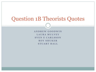 Question 1B Theorists Quotes

        ANDREW GOODWIN
         LAURA MULVEY
        SVEN E CARLSSON
          ROY SHUKER
          STUART HALL
 