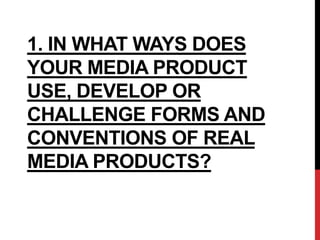 1. IN WHAT WAYS DOES
YOUR MEDIA PRODUCT
USE, DEVELOP OR
CHALLENGE FORMS AND
CONVENTIONS OF REAL
MEDIA PRODUCTS?
 