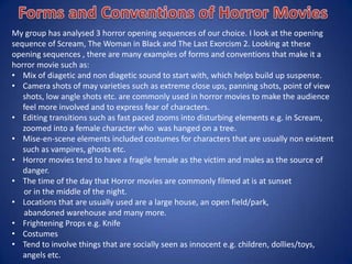 My group has analysed 3 horror opening sequences of our choice. I look at the opening
sequence of Scream, The Woman in Black and The Last Exorcism 2. Looking at these
opening sequences , there are many examples of forms and conventions that make it a
horror movie such as:
• Mix of diagetic and non diagetic sound to start with, which helps build up suspense.
• Camera shots of may varieties such as extreme close ups, panning shots, point of view
shots, low angle shots etc. are commonly used in horror movies to make the audience
feel more involved and to express fear of characters.
• Editing transitions such as fast paced zooms into disturbing elements e.g. in
Scream, zoomed into a female character who was hanged on a tree.
• Mise-en-scene elements included costumes for characters that are usually non existent
such as vampires, ghosts etc.
 