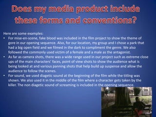 The elements that were portrayed in The Woman in Black- Opening Sequence:
• Majority of the clip had non diagetic sounds
• For a small amount, diagetic sound (dialogue) was used.
• Various camera shots such as wide shots, two shots, point of view shots etc.
• Setting/Location is in a Victorian household.
• Costumes - clothing that was worn in the Victorian times.
• Main Characters – Children (Little girls).
• Simple cuts were used numerous of times.
• Eye line match edit also used in the clip.
How has this opening sequence had an influence on our own media product or have we
challenged the forms and conventions shown in the clip?
My group challenge this opening sequence quite a lot. We did not used children as the main
characters but we did have teenagers. Also, the setting of the opening sequence was
completely different to our as this was sent in a house. Our opening sequence had a equal
balance of diagetic and non diagetic sounds which therefore goes
against the forms and conventions of The Woman in Black
opening sequence.
 