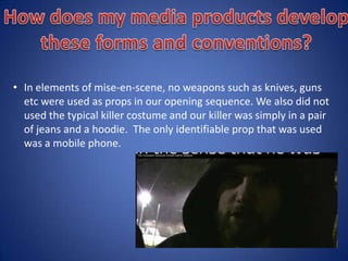 Here are some examples:
• For mise-en-scene, fake blood was included in the film project to show the theme of
gore in our opening sequence. Also, for our location, my group and I chose a park that
had a big open field and we filmed in the dark to compliment the genre. We also
followed the commonly used victim of a female and a male as the antagonist.
• As far as camera shots, there was a wide range used in our project such as extreme close
ups of the main characters’ faces, point of view shots to show the audience what is
being looked at and various panning shots that help build up suspense and allow the
audience to follow the scenes.
• For sound, we used diagetic sound at the beginning of the film while the titling was
shown. We also used it in the middle of the film where a character gets taken by the
killer. The non diagetic sound of screaming is included in the opening sequence.
 