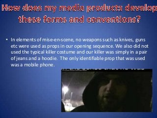 • In elements of mise-en-scene, no weapons such as knives, guns
etc were used as props in our opening sequence. We also did not
used the typical killer costume and our killer was simply in a pair
of jeans and a hoodie. The only identifiable prop that was used
was a mobile phone.
 