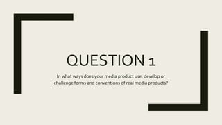 QUESTION 1
In what ways does your media product use, develop or
challenge forms and conventions of real media products?
 