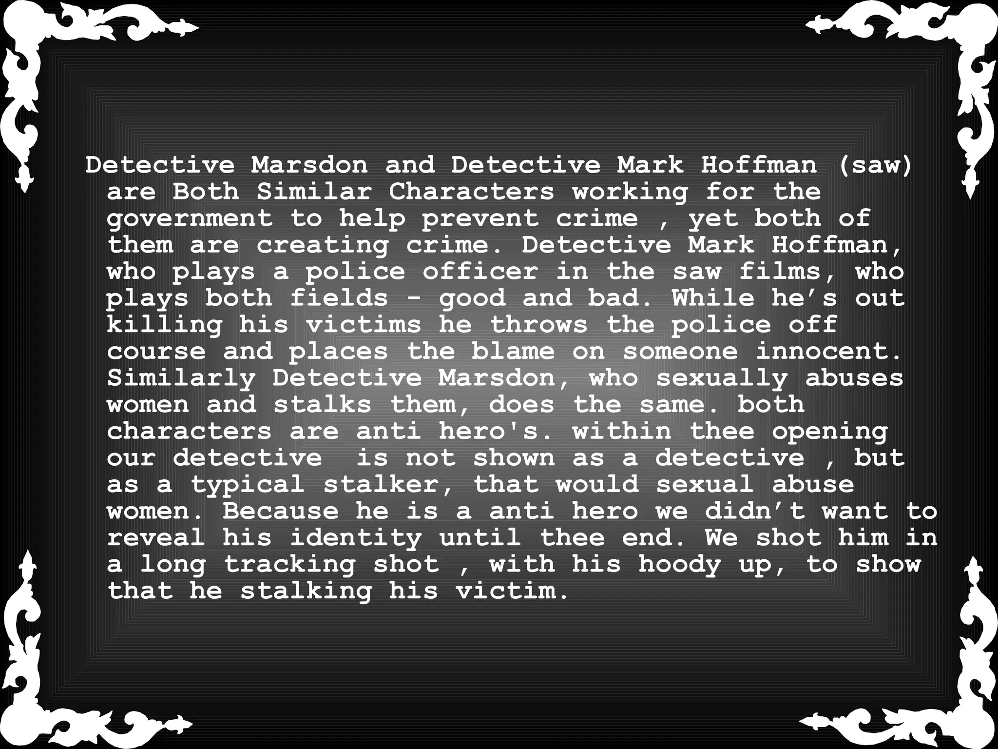 Detective Marsdon and Detective Mark Hoffman (saw) are Both Similar Characters working for the government to help prevent crime , yet both of them are creating crime. Detective Mark Hoffman, who plays a police officer in the saw films, who plays both fields - good and bad. While he’s out killing his victims he throws the police off course and places the blame on someone innocent. Similarly Detective Marsdon, who sexually abuses women and stalks them, does the same. both characters are anti hero's. within thee opening our detective  is not shown as a detective , but as a typical stalker, that would sexual abuse women. Because he is a anti hero we didn’t want to reveal his identity until thee end. We shot him in a long tracking shot , with his hoody up, to show that he stalking his victim.  