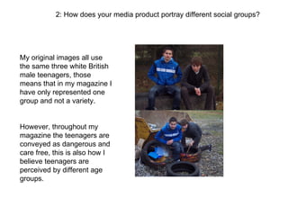 2: How does your media product portray different social groups?




My original images all use
the same three white British
male teenagers, those
means that in my magazine I
have only represented one
group and not a variety.


However, throughout my
magazine the teenagers are
conveyed as dangerous and
care free, this is also how I
believe teenagers are
perceived by different age
groups.
 